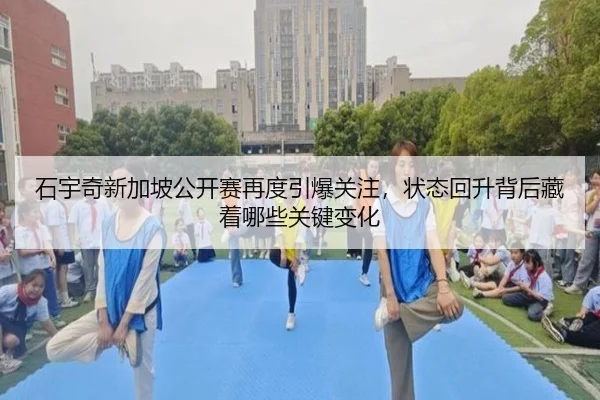 石宇奇新加坡公开赛再度引爆关注，状态回升背后藏着哪些关键变化